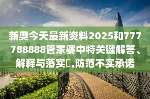 新奥今天最新资料2025和777788888管家婆中特关键解答、解释与落实​,防范不实承诺