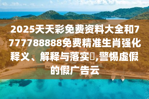 2025天天彩免费资料大全和7777788888免费精准生肖强化释义、解释与落实​,警惕虚假的假广告云
