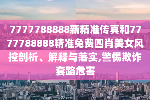 7777788888新精准传真和7777788888精准免费四肖美女风控剖析、解释与落实,警惕欺诈套路危害