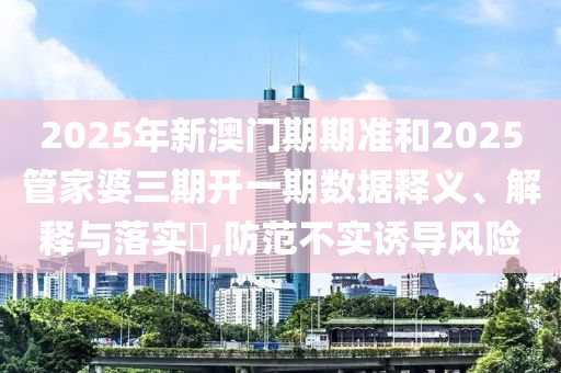 2025年新澳门期期准和2025管家婆三期开一期数据释义、解释与落实​,防范不实诱导风险