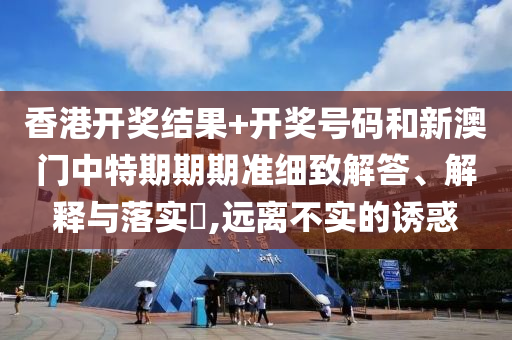 香港开奖结果+开奖号码和新澳门中特期期期准细致解答、解释与落实​,远离不实的诱惑