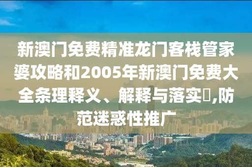 新澳门免费精准龙门客栈管家婆攻略和2005年新澳门免费大全条理释义、解释与落实​,防范迷惑性推广