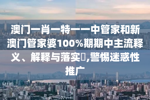 澳门一肖一特一一中管家和新澳门管家婆100%期期中主流释义、解释与落实​,警惕迷惑性推广