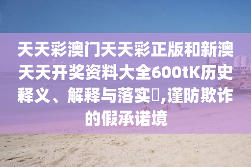 天天彩澳门天天彩正版和新澳天天开奖资料大全600tK历史释义、解释与落实​,谨防欺诈的假承诺境
