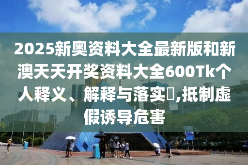 2025新奥资料大全最新版和新澳天天开奖资料大全600Tk个人释义、解释与落实​,抵制虚假诱导危害