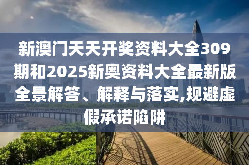 新澳门天天开奖资料大全309期和2025新奥资料大全最新版全景解答、解释与落实,规避虚假承诺陷阱