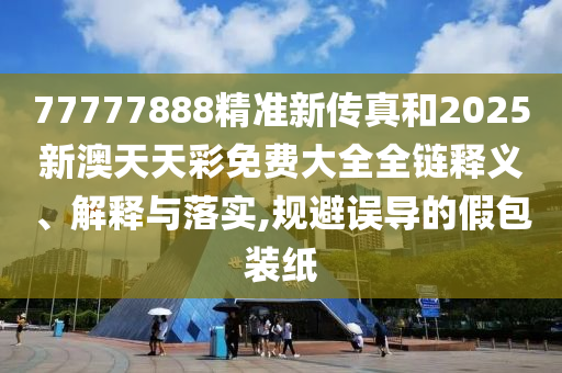 77777888精准新传真和2025新澳天天彩免费大全全链释义、解释与落实,规避误导的假包装纸