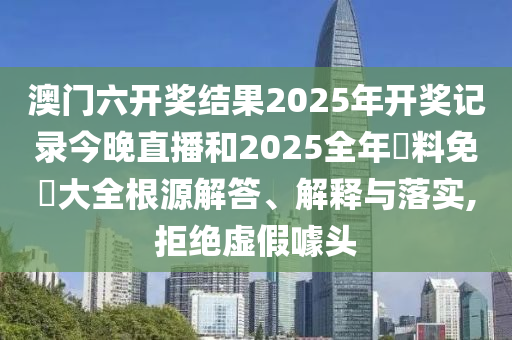 澳门六开奖结果2025年开奖记录今晚直播和2025全年資料免費大全根源解答、解释与落实,拒绝虚假噱头