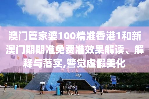 澳门管家婆100精准香港1和新澳门期期准免费准效果解读、解释与落实,警觉虚假美化