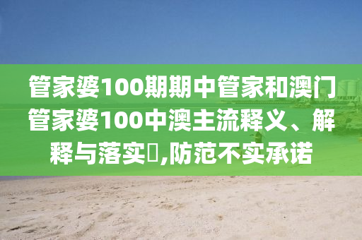 管家婆100期期中管家和澳门管家婆100中澳主流释义、解释与落实​,防范不实承诺