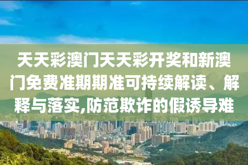 天天彩澳门天天彩开奖和新澳门免费准期期准可持续解读、解释与落实,防范欺诈的假诱导难