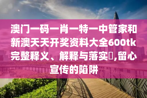 澳门一码一肖一特一中管家和新澳天天开奖资料大全600tk完整释义、解释与落实​,留心宣传的陷阱