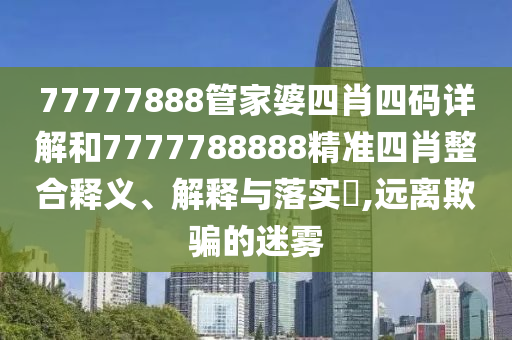 77777888管家婆四肖四码详解和7777788888精准四肖整合释义、解释与落实​,远离欺骗的迷雾