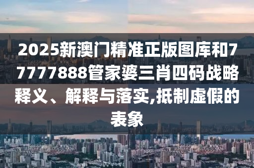 2025新澳门精准正版图库和77777888管家婆三肖四码战略释义、解释与落实,抵制虚假的表象