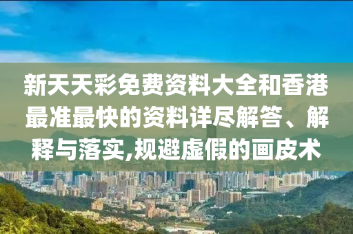 新天天彩免费资料大全和香港最准最快的资料详尽解答、解释与落实,规避虚假的画皮术