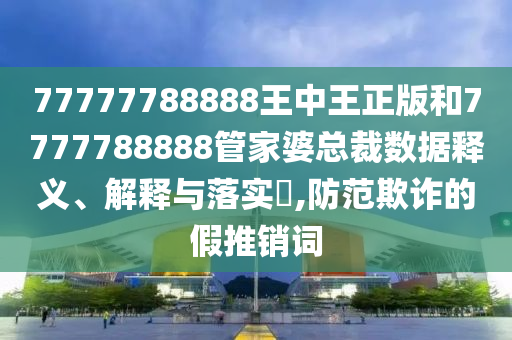 77777788888王中王正版和7777788888管家婆总裁数据释义、解释与落实​,防范欺诈的假推销词