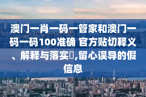 澳门一肖一码一管家和澳门一码一码100准确 官方贴切释义、解释与落实​,留心误导的假信息