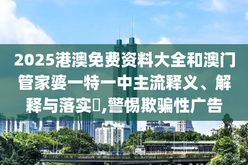 2025港澳免费资料大全和澳门管家婆一特一中主流释义、解释与落实​,警惕欺骗性广告