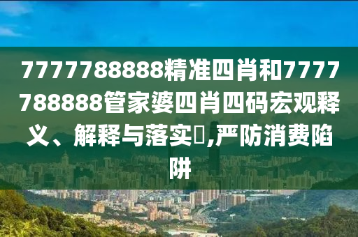 7777788888精准四肖和7777788888管家婆四肖四码宏观释义、解释与落实​,严防消费陷阱