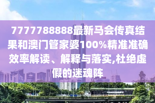 7777788888最新马会传真结果和澳门管家婆100%精准准确效率解读、解释与落实,杜绝虚假的迷魂阵