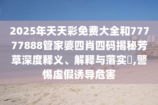 2025年天天彩免费大全和77777888管家婆四肖四码揭秘芳草深度释义、解释与落实​,警惕虚假诱导危害