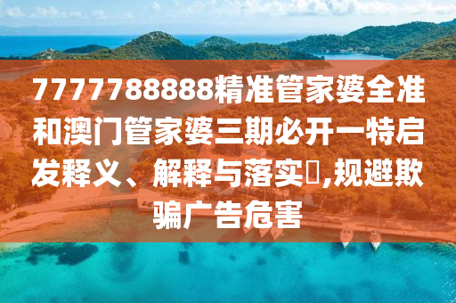 7777788888精准管家婆全准和澳门管家婆三期必开一特启发释义、解释与落实​,规避欺骗广告危害