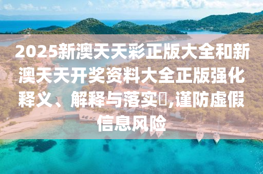 2025新澳天天彩正版大全和新澳天天开奖资料大全正版强化释义、解释与落实​,谨防虚假信息风险