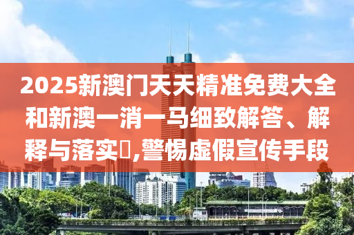 2025新澳门天天精准免费大全和新澳一消一马细致解答、解释与落实​,警惕虚假宣传手段