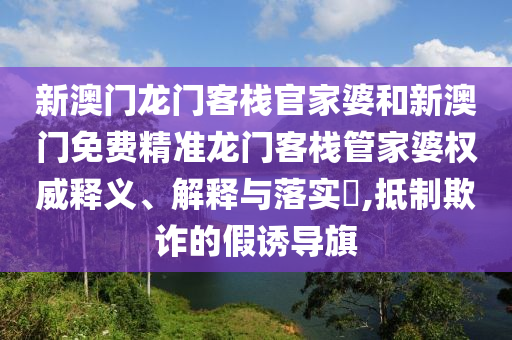 新澳门龙门客栈官家婆和新澳门免费精准龙门客栈管家婆权威释义、解释与落实​,抵制欺诈的假诱导旗