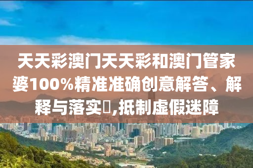 天天彩澳门天天彩和澳门管家婆100%精准准确创意解答、解释与落实​,抵制虚假迷障