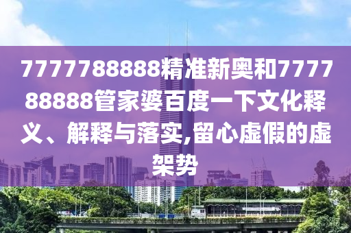 7777788888精准新奥和777788888管家婆百度一下文化释义、解释与落实,留心虚假的虚架势