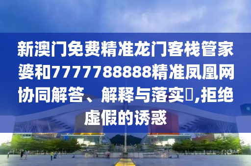 新澳门免费精准龙门客栈管家婆和7777788888精准凤凰网协同解答、解释与落实​,拒绝虚假的诱惑