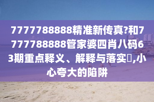7777788888精准新传真?和7777788888管家婆四肖八码63期重点释义、解释与落实​,小心夸大的陷阱