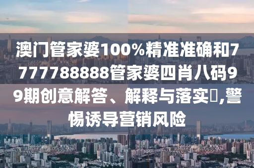 澳门管家婆100%精准准确和7777788888管家婆四肖八码99期创意解答、解释与落实​,警惕诱导营销风险