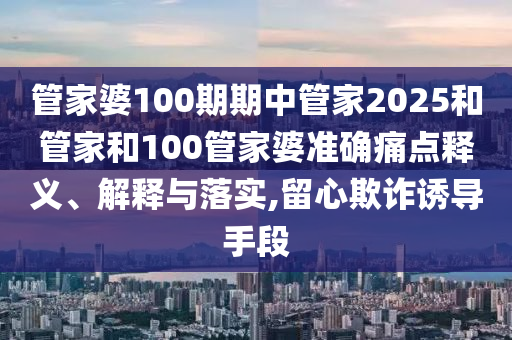 管家婆100期期中管家2025和管家和100管家婆准确痛点释义、解释与落实,留心欺诈诱导手段
