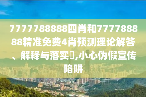 7777788888四肖和777788888精准免费4肖预测理论解答、解释与落实​,小心伪假宣传陷阱