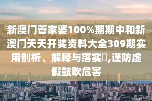 新澳门管家婆100%期期中和新澳门天天开奖资料大全309期实用剖析、解释与落实​,谨防虚假鼓吹危害