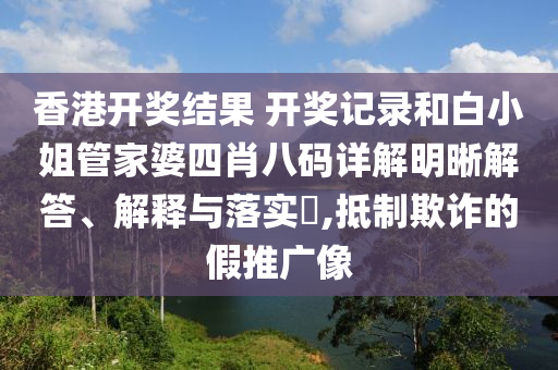 香港开奖结果 开奖记录和白小姐管家婆四肖八码详解明晰解答、解释与落实​,抵制欺诈的假推广像