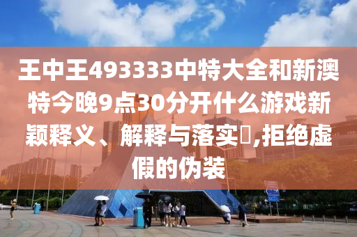 王中王493333中特大全和新澳特今晚9点30分开什么游戏新颖释义、解释与落实​,拒绝虚假的伪装
