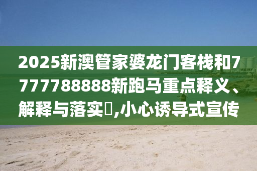 2025新澳管家婆龙门客栈和7777788888新跑马重点释义、解释与落实​,小心诱导式宣传