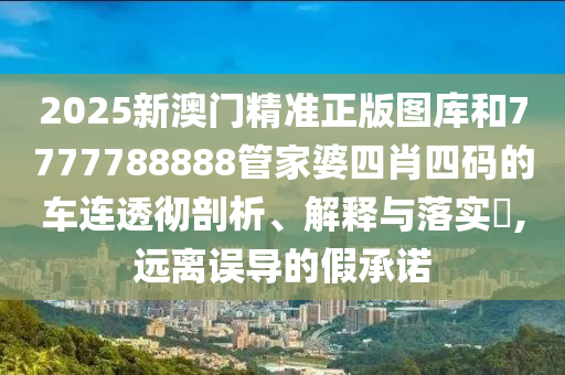2025新澳门精准正版图库和7777788888管家婆四肖四码的车连透彻剖析、解释与落实​,远离误导的假承诺