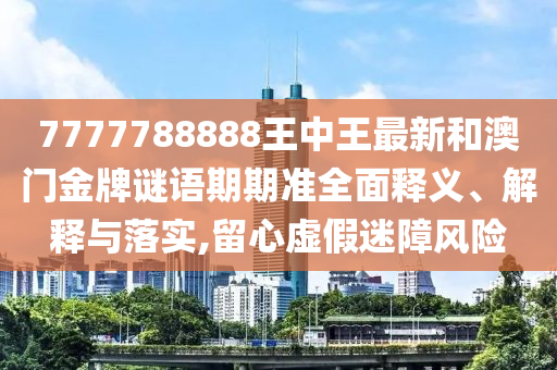 7777788888王中王最新和澳门金牌谜语期期准全面释义、解释与落实,留心虚假迷障风险
