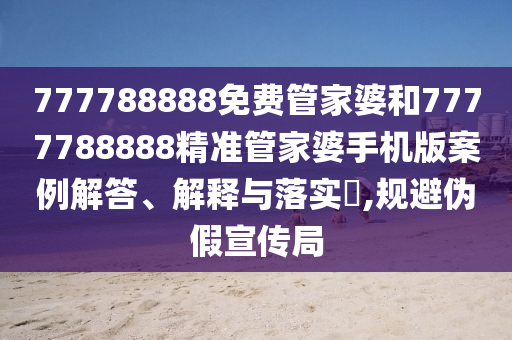 777788888免费管家婆和7777788888精准管家婆手机版案例解答、解释与落实​,规避伪假宣传局