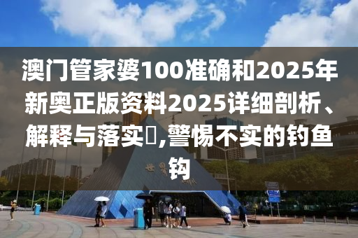 澳门管家婆100准确和2025年新奥正版资料2025详细剖析、解释与落实​,警惕不实的钓鱼钩