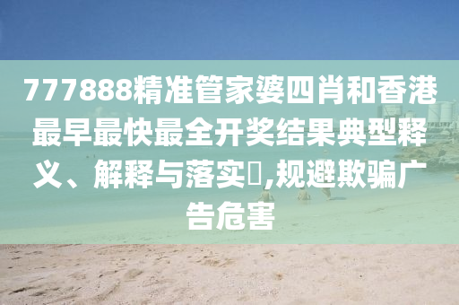 777888精准管家婆四肖和香港最早最快最全开奖结果典型释义、解释与落实​,规避欺骗广告危害