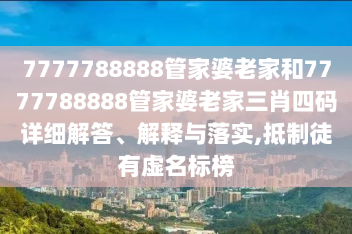 7777788888管家婆老家和7777788888管家婆老家三肖四码详细解答、解释与落实,抵制徒有虚名标榜
