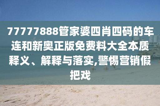77777888管家婆四肖四码的车连和新奥正版免费料大全本质释义、解释与落实,警惕营销假把戏