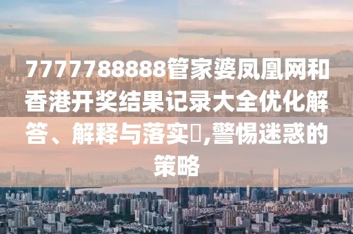 7777788888管家婆凤凰网和香港开奖结果记录大全优化解答、解释与落实​,警惕迷惑的策略