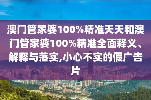 澳门管家婆100%精准天天和澳门管家婆100%精准全面释义、解释与落实,小心不实的假广告片