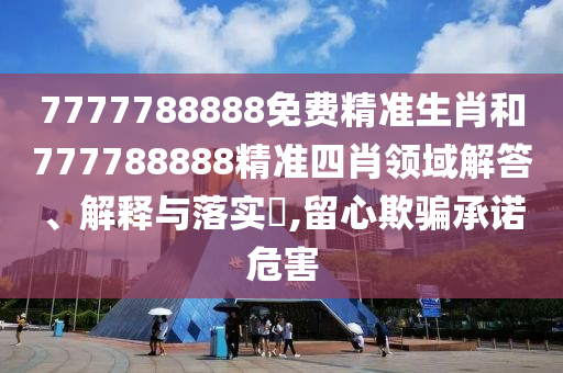 7777788888免费精准生肖和777788888精准四肖领域解答、解释与落实​,留心欺骗承诺危害